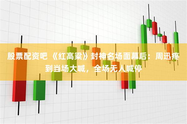 股票配资吧 《红高粱》封神名场面幕后：周迅疼到当场大喊，全场无人喊停
