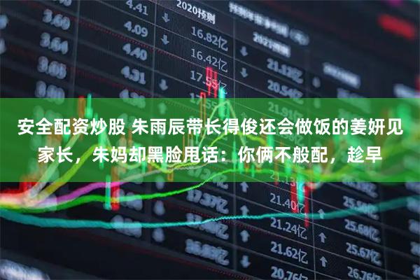 安全配资炒股 朱雨辰带长得俊还会做饭的姜妍见家长,朱妈却黑脸甩话:你俩不般配,趁早