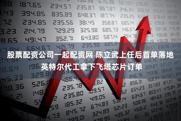 股票配资公司一起配资网 陈立武上任后首单落地 英特尔代工拿下飞塔芯片订单