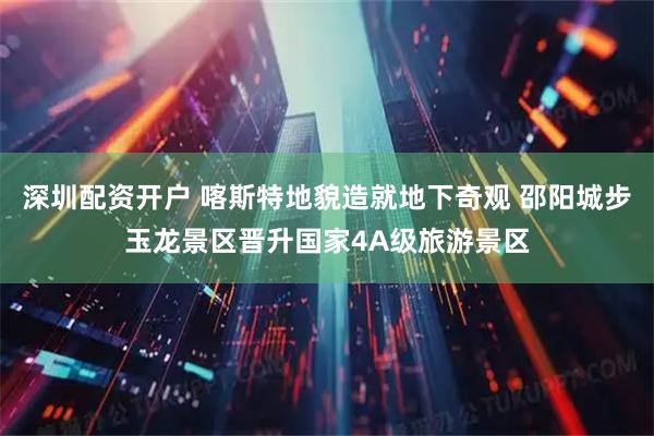深圳配资开户 喀斯特地貌造就地下奇观 邵阳城步玉龙景区晋升国家4A级旅游景区