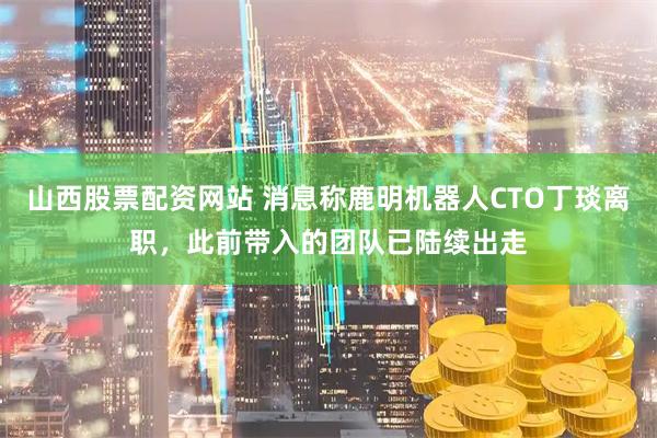 山西股票配资网站 消息称鹿明机器人CTO丁琰离职,此前带入的团队已陆续出走
