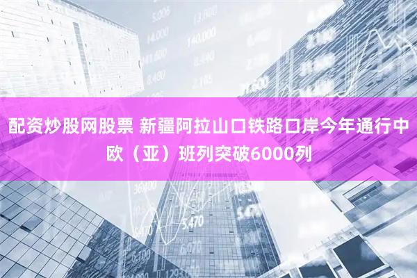 配资炒股网股票 新疆阿拉山口铁路口岸今年通行中欧（亚）班列突破6000列