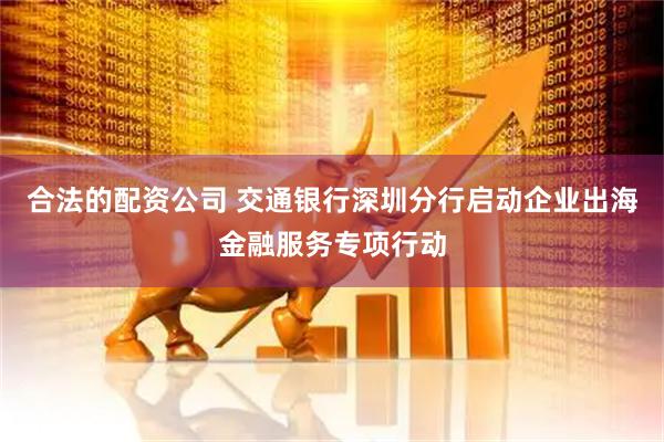 合法的配资公司 交通银行深圳分行启动企业出海金融服务专项行动